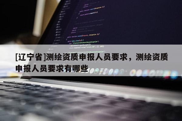 [辽宁省]测绘资质申报人员要求，测绘资质申报人员要求有哪些