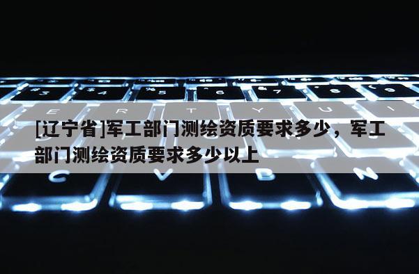 [辽宁省]军工部门测绘资质要求多少，军工部门测绘资质要求多少以上