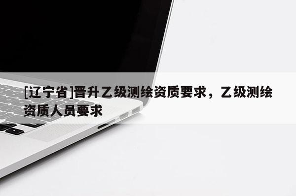 [辽宁省]晋升乙级测绘资质要求，乙级测绘资质人员要求