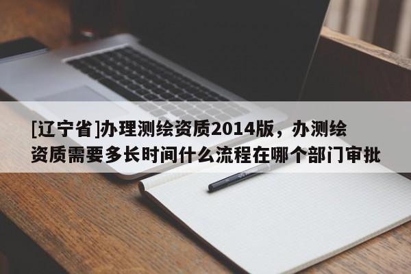 [辽宁省]办理测绘资质2014版，办测绘资质需要多长时间什么流程在哪个部门审批