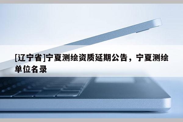 [辽宁省]宁夏测绘资质延期公告，宁夏测绘单位名录