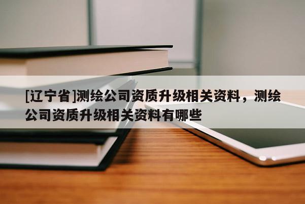 [辽宁省]测绘公司资质升级相关资料，测绘公司资质升级相关资料有哪些