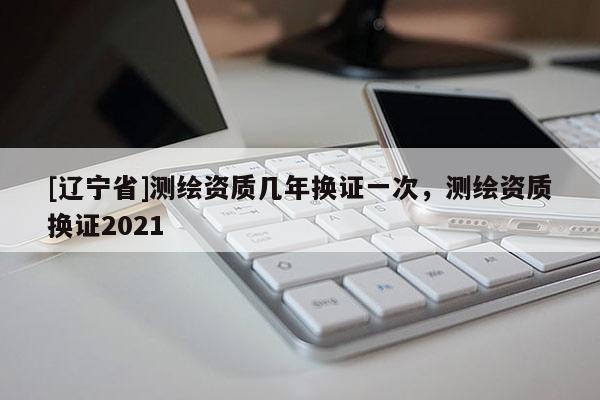 [辽宁省]测绘资质几年换证一次，测绘资质换证2021