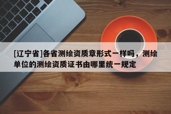 [辽宁省]各省测绘资质章形式一样吗，测绘单位的测绘资质证书由哪里统一规定