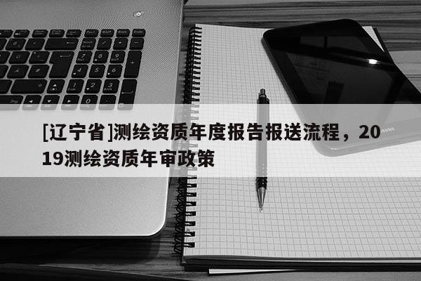 [辽宁省]测绘资质年度报告报送流程，2019测绘资质年审政策