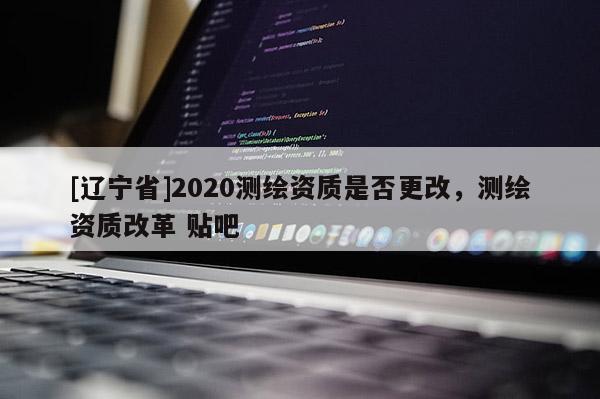 [辽宁省]2020测绘资质是否更改，测绘资质改革 贴吧