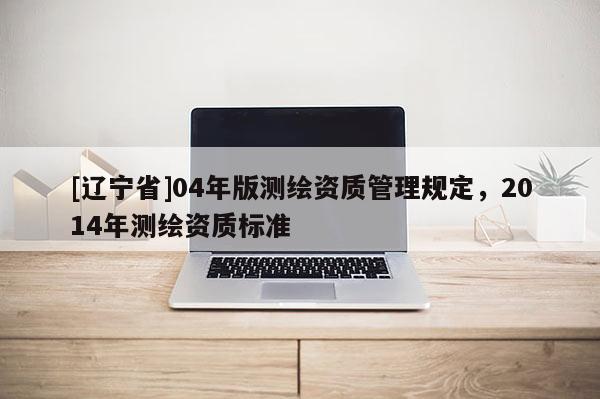 [辽宁省]04年版测绘资质管理规定，2014年测绘资质标准