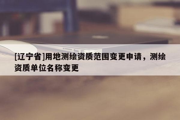 [辽宁省]用地测绘资质范围变更申请，测绘资质单位名称变更