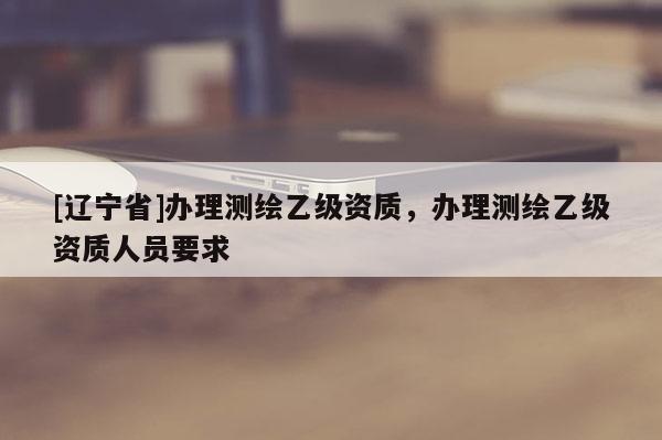 [辽宁省]办理测绘乙级资质，办理测绘乙级资质人员要求