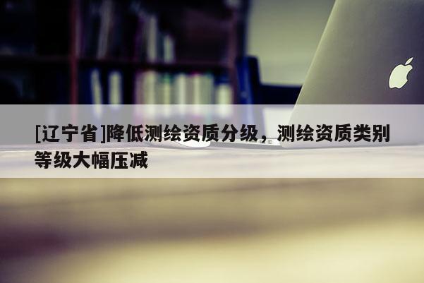 [辽宁省]降低测绘资质分级，测绘资质类别等级大幅压减