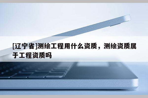 [辽宁省]测绘工程用什么资质，测绘资质属于工程资质吗