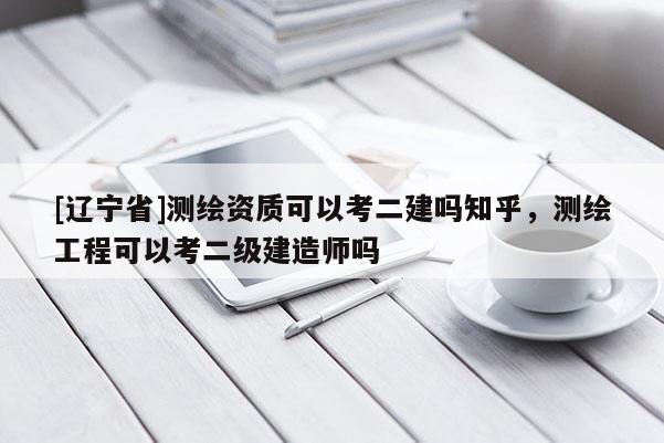 [辽宁省]测绘资质可以考二建吗知乎，测绘工程可以考二级建造师吗