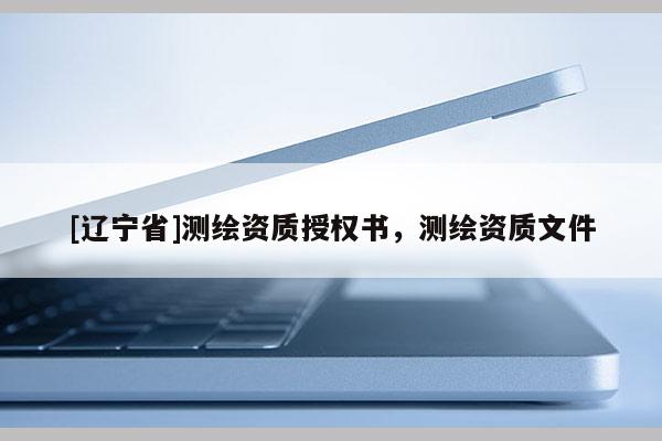 [辽宁省]测绘资质授权书，测绘资质文件