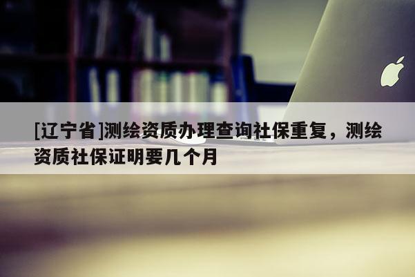 [辽宁省]测绘资质办理查询社保重复，测绘资质社保证明要几个月