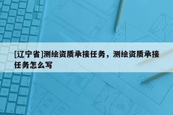 [辽宁省]测绘资质承接任务，测绘资质承接任务怎么写