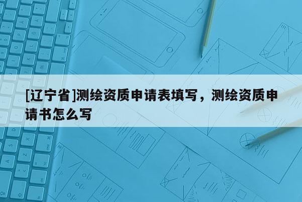[辽宁省]测绘资质申请表填写，测绘资质申请书怎么写