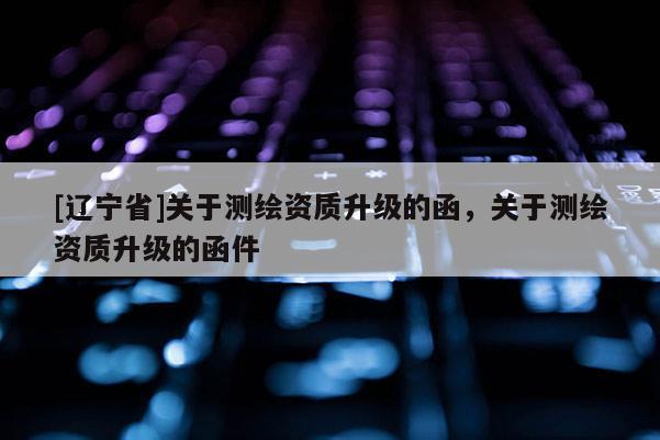 [辽宁省]关于测绘资质升级的函，关于测绘资质升级的函件