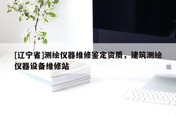 [辽宁省]测绘仪器维修鉴定资质，建筑测绘仪器设备维修站