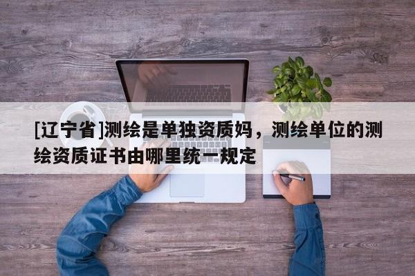 [辽宁省]测绘是单独资质妈，测绘单位的测绘资质证书由哪里统一规定