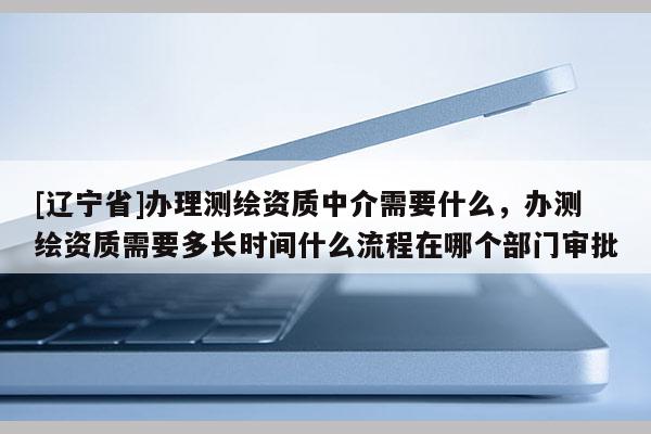 [辽宁省]办理测绘资质中介需要什么，办测绘资质需要多长时间什么流程在哪个部门审批
