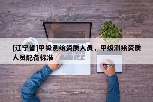 [辽宁省]甲级测绘资质人员，甲级测绘资质人员配备标准