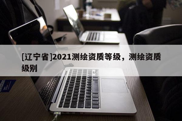 [辽宁省]2021测绘资质等级，测绘资质级别