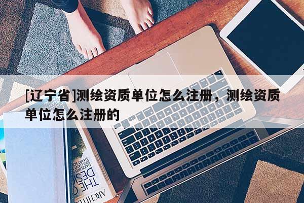 [辽宁省]测绘资质单位怎么注册，测绘资质单位怎么注册的