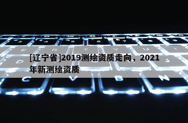 [辽宁省]2019测绘资质走向，2021年新测绘资质
