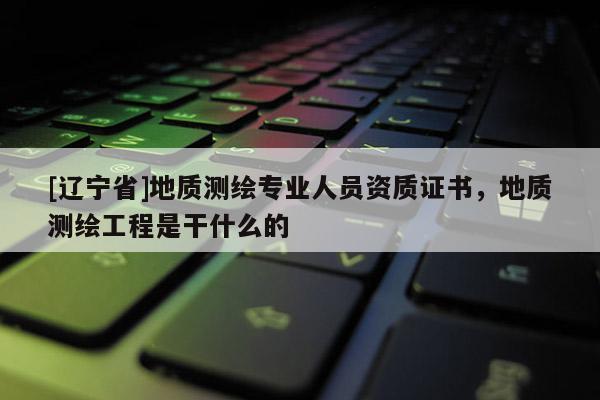 [辽宁省]地质测绘专业人员资质证书，地质测绘工程是干什么的