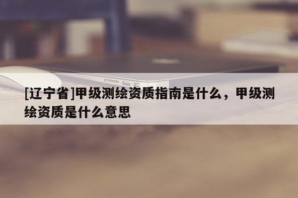 [辽宁省]甲级测绘资质指南是什么，甲级测绘资质是什么意思