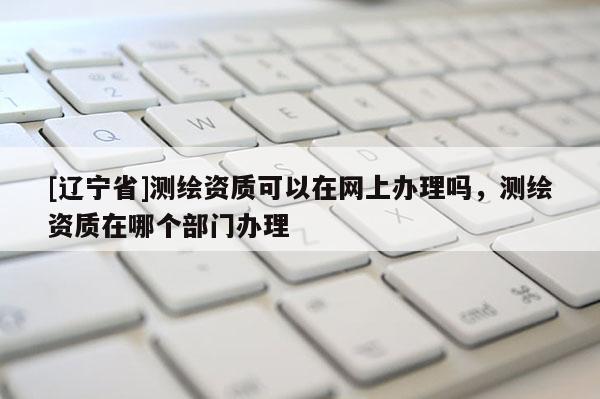 [辽宁省]测绘资质可以在网上办理吗，测绘资质在哪个部门办理
