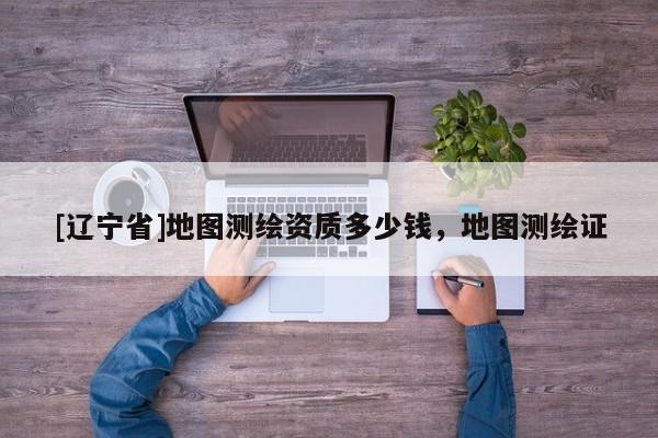 [辽宁省]地图测绘资质多少钱，地图测绘证