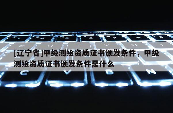 [辽宁省]甲级测绘资质证书颁发条件，甲级测绘资质证书颁发条件是什么