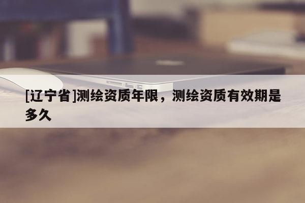 [辽宁省]测绘资质年限，测绘资质有效期是多久