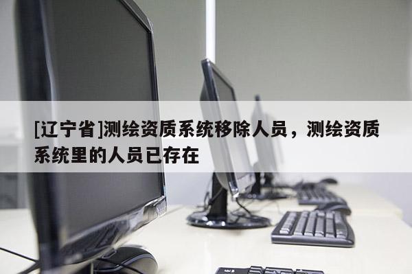 [辽宁省]测绘资质系统移除人员，测绘资质系统里的人员已存在