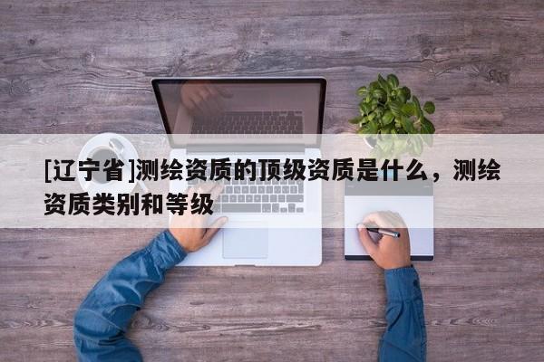 [辽宁省]测绘资质的顶级资质是什么，测绘资质类别和等级