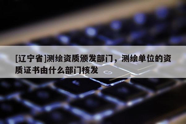 [辽宁省]测绘资质颁发部门，测绘单位的资质证书由什么部门核发