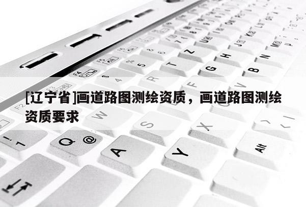 [辽宁省]画道路图测绘资质，画道路图测绘资质要求
