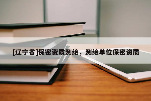 [辽宁省]保密资质测绘，测绘单位保密资质