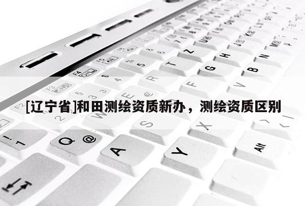 [辽宁省]和田测绘资质新办，测绘资质区别