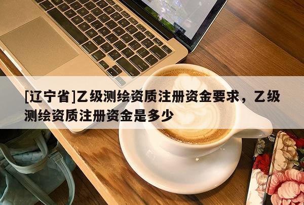 [辽宁省]乙级测绘资质注册资金要求，乙级测绘资质注册资金是多少