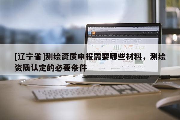 [辽宁省]测绘资质申报需要哪些材料，测绘资质认定的必要条件