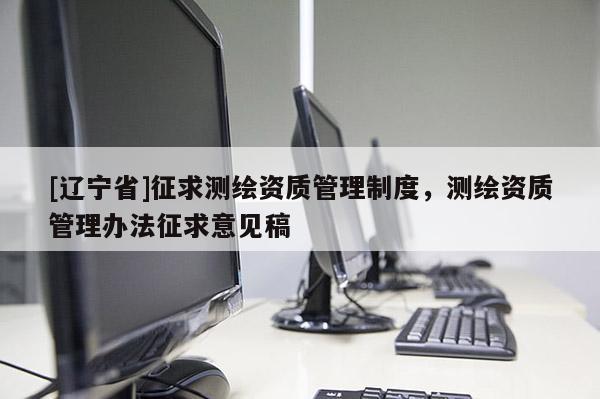 [辽宁省]征求测绘资质管理制度，测绘资质管理办法征求意见稿