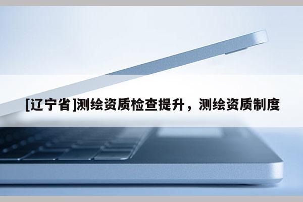 [辽宁省]测绘资质检查提升，测绘资质制度