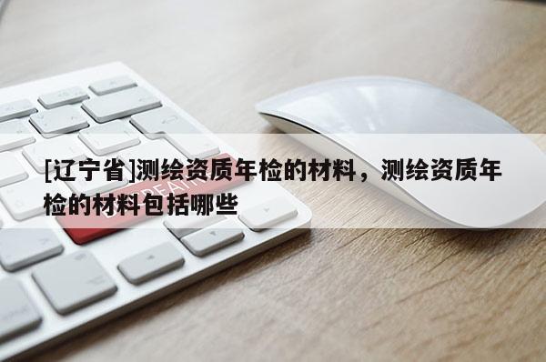 [辽宁省]测绘资质年检的材料，测绘资质年检的材料包括哪些