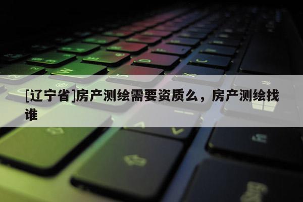 [辽宁省]房产测绘需要资质么，房产测绘找谁