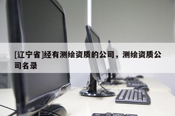 [辽宁省]经有测绘资质的公司，测绘资质公司名录