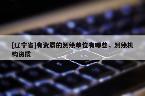 [辽宁省]有资质的测绘单位有哪些，测绘机构资质