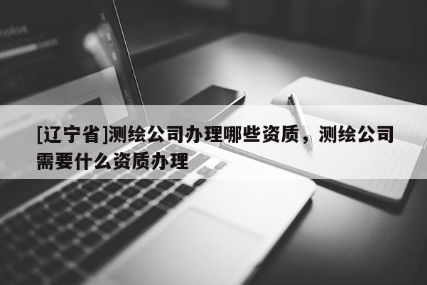 [辽宁省]测绘公司办理哪些资质，测绘公司需要什么资质办理