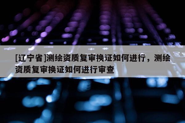 [辽宁省]测绘资质复审换证如何进行，测绘资质复审换证如何进行审查